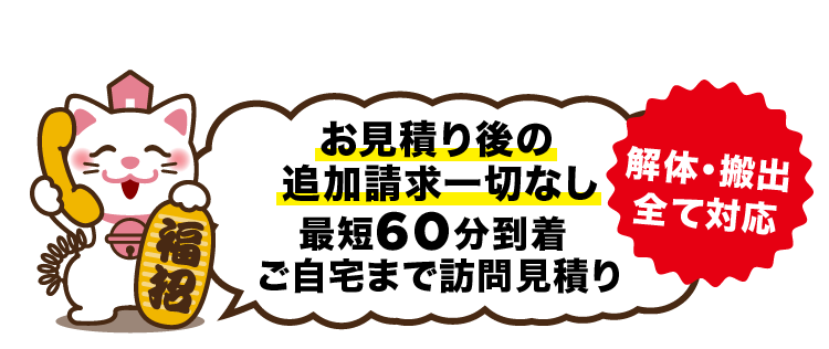 お見積り後の追加請求一切なし。最短60分到着。ご自宅まで訪問見積り 解体・搬出全て対応